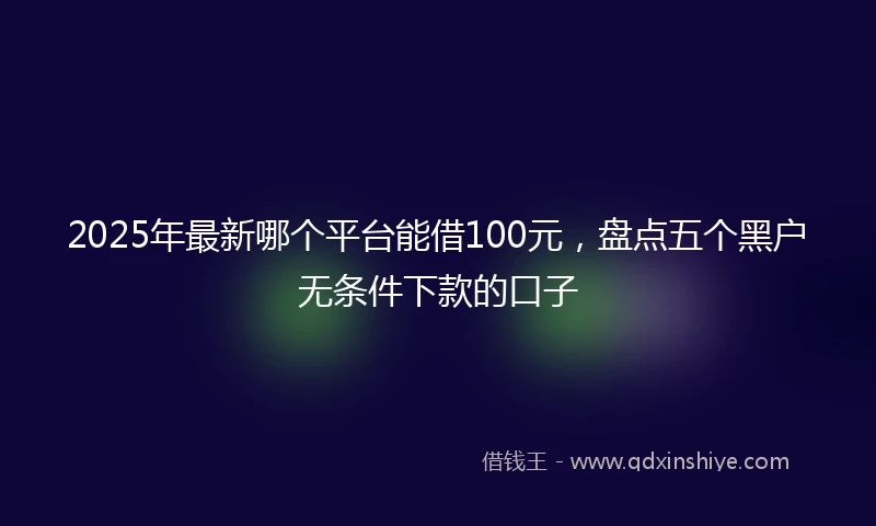 2025年最新哪个平台能借100元，盘点五个黑户无条件下款的口子