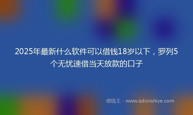 2025年最新什么软件可以借钱18岁以下，罗列5个无忧速借当天放款的口子