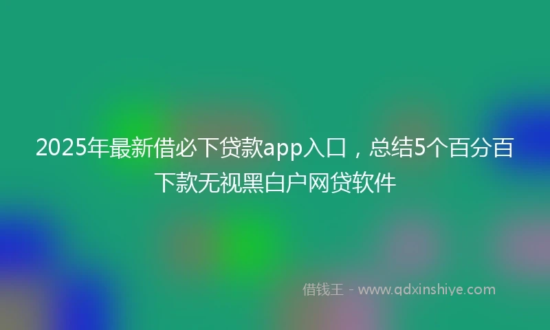 2025年最新借必下贷款app入口，总结5个百分百下款无视黑白户网贷软件