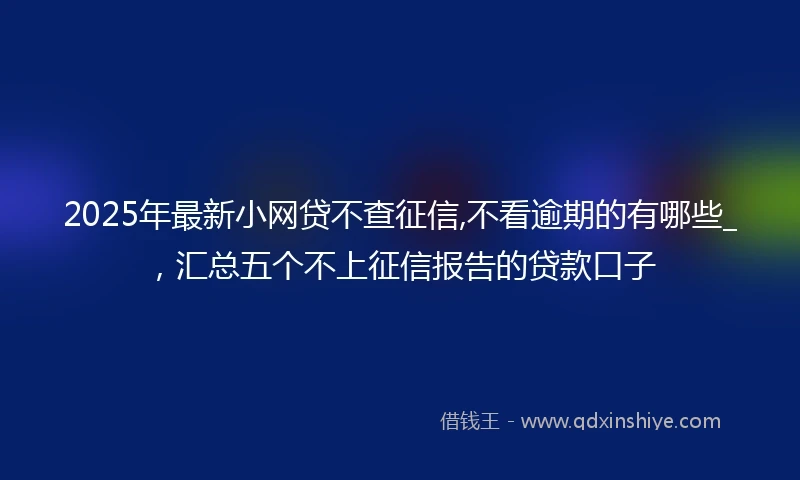 2025年最新小网贷不查征信,不看逾期的有哪些_，汇总五个不上征信报告的贷款口子