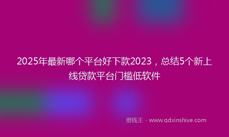 2025年最新哪个平台好下款2023，总结5个新上线贷款平台门槛低软件