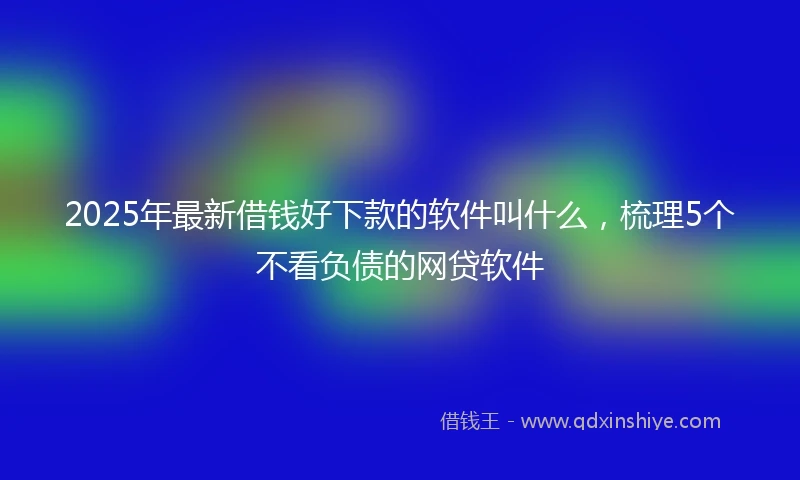 2025年最新借钱好下款的软件叫什么，梳理5个不看负债的网贷软件
