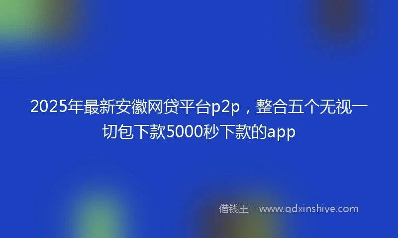 2025年最新安徽网贷平台p2p，整合五个无视一切包下款5000秒下款的app