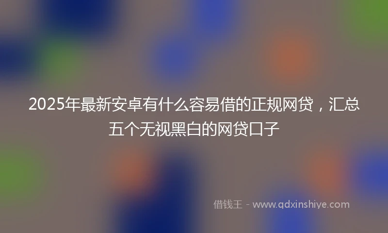 2025年最新安卓有什么容易借的正规网贷，汇总五个无视黑白的网贷口子