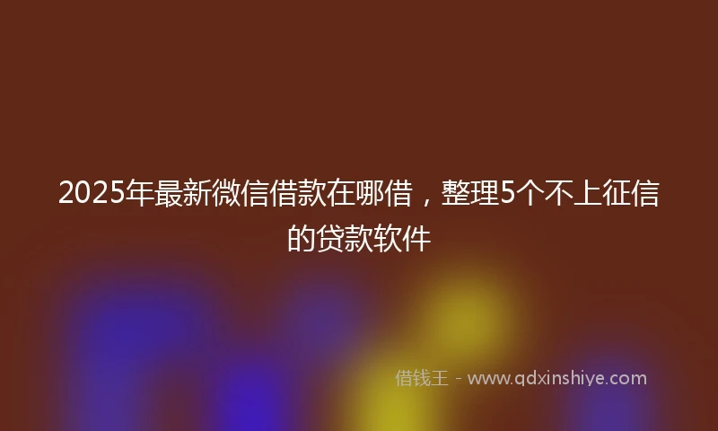 2025年最新微信借款在哪借，整理5个不上征信的贷款软件