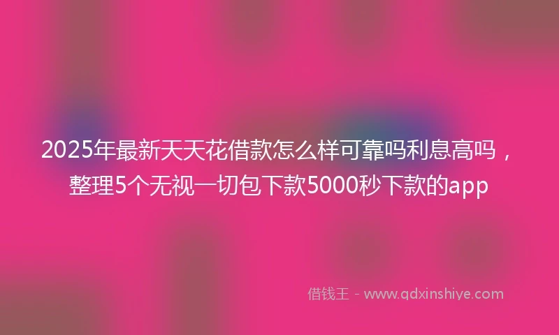 2025年最新天天花借款怎么样可靠吗利息高吗，整理5个无视一切包下款5000秒下款的app