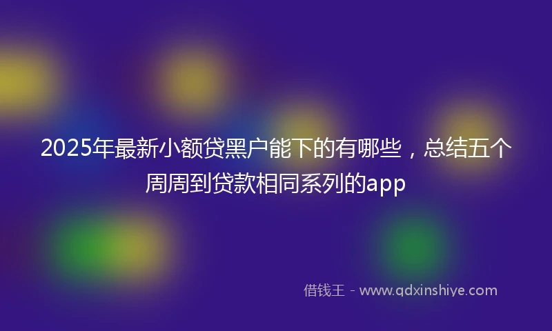 2025年最新小额贷黑户能下的有哪些，总结五个周周到贷款相同系列的app