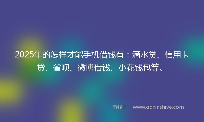 2025年的怎样才能手机借钱有：滴水贷、信用卡贷、省呗、微博借钱、小花钱包等。