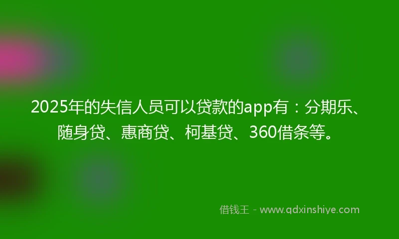 2025年的失信人员可以贷款的app有：分期乐、随身贷、惠商贷、柯基贷、360借条等。