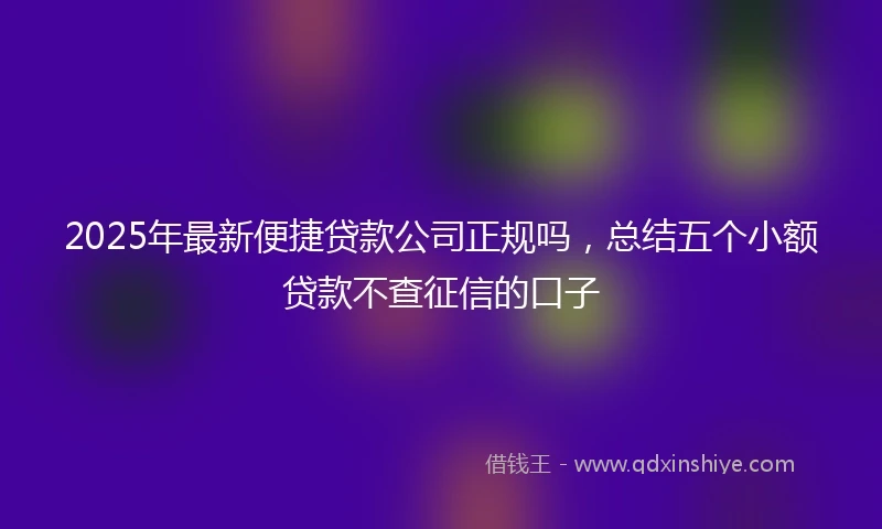 2025年最新便捷贷款公司正规吗，总结五个小额贷款不查征信的口子