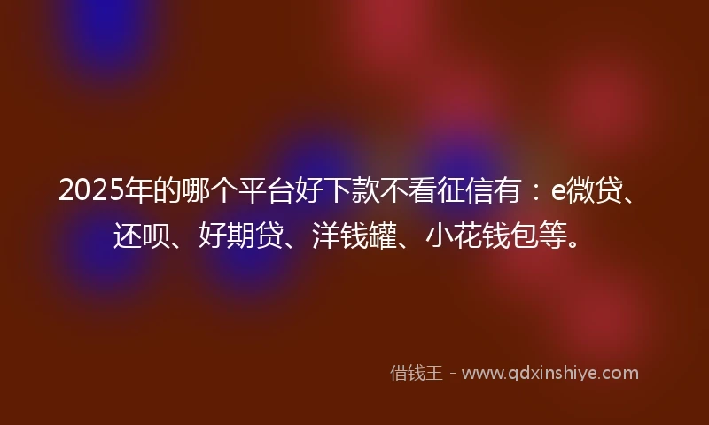 2025年的哪个平台好下款不看征信有：e微贷、还呗、好期贷、洋钱罐、小花钱包等。
