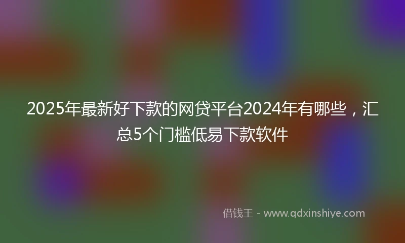 2025年最新好下款的网贷平台2024年有哪些，汇总5个门槛低易下款软件