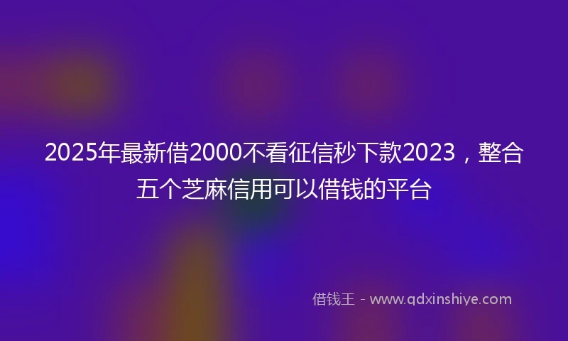 2025年最新借2000不看征信秒下款2023，整合五个芝麻信用可以借钱的平台