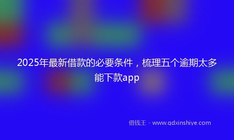 2025年最新借款的必要条件，梳理五个逾期太多能下款app