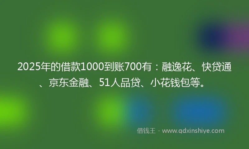 2025年的借款1000到账700有：融逸花、快贷通、京东金融、51人品贷、小花钱包等。