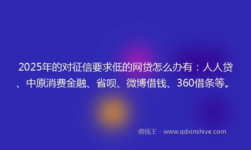 2025年的对征信要求低的网贷怎么办有：人人贷、中原消费金融、省呗、微博借钱、360借条等。