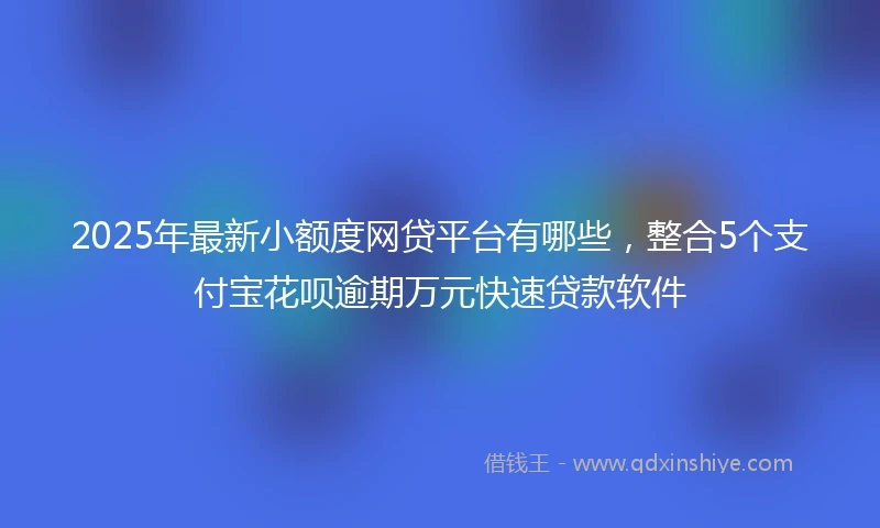 2025年最新小额度网贷平台有哪些，整合5个支付宝花呗逾期万元快速贷款软件