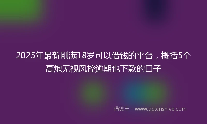 2025年最新刚满18岁可以借钱的平台，概括5个高炮无视风控逾期也下款的口子