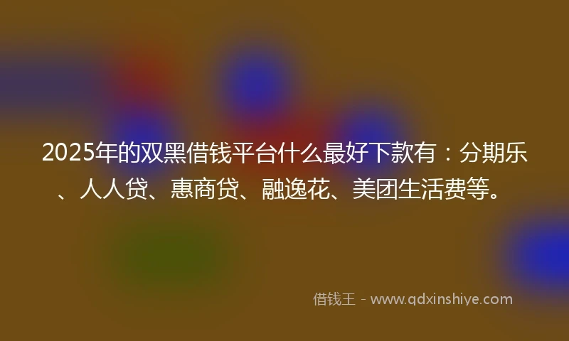 2025年的双黑借钱平台什么最好下款有：分期乐、人人贷、惠商贷、融逸花、美团生活费等。