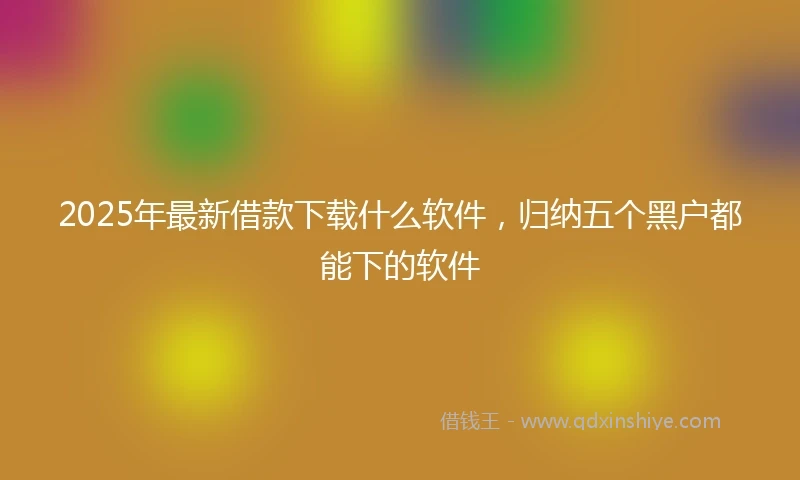 2025年最新借款下载什么软件，归纳五个黑户都能下的软件