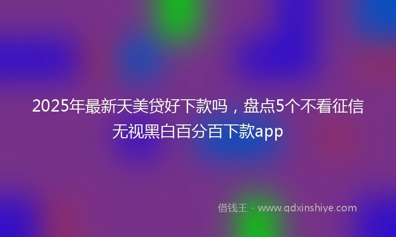 2025年最新天美贷好下款吗，盘点5个不看征信无视黑白百分百下款app