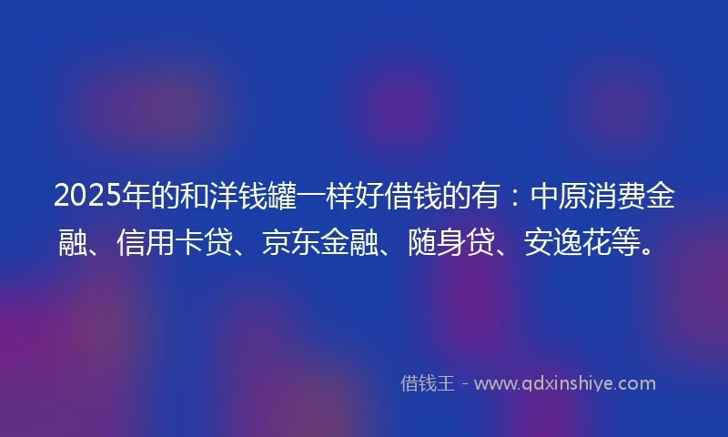 2025年的和洋钱罐一样好借钱的有：中原消费金融、信用卡贷、京东金融、随身贷、安逸花等。