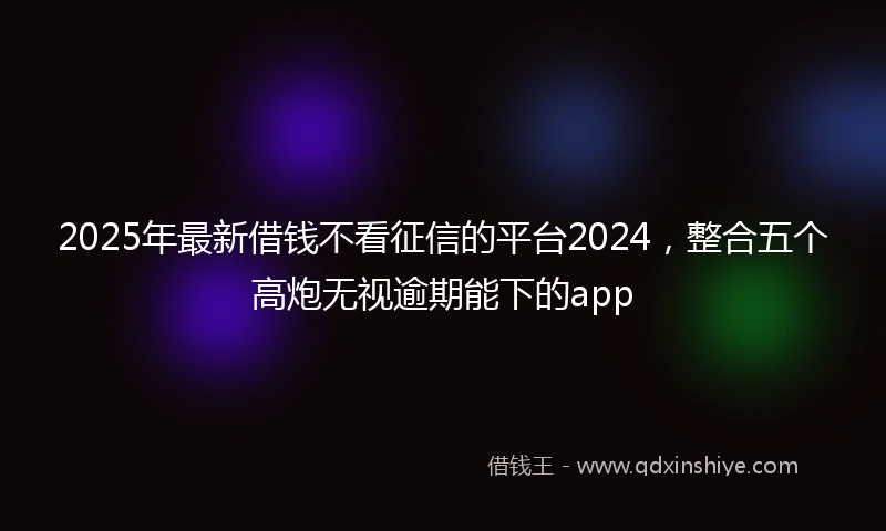 2025年最新借钱不看征信的平台2024，整合五个高炮无视逾期能下的app