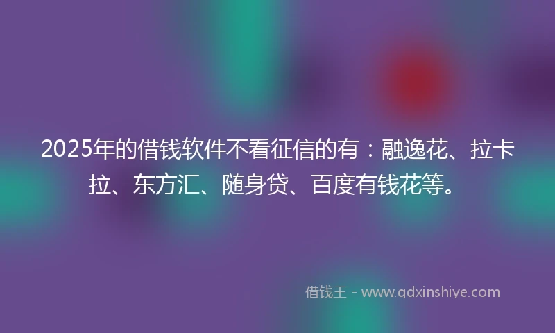 2025年的借钱软件不看征信的有：融逸花、拉卡拉、东方汇、随身贷、百度有钱花等。