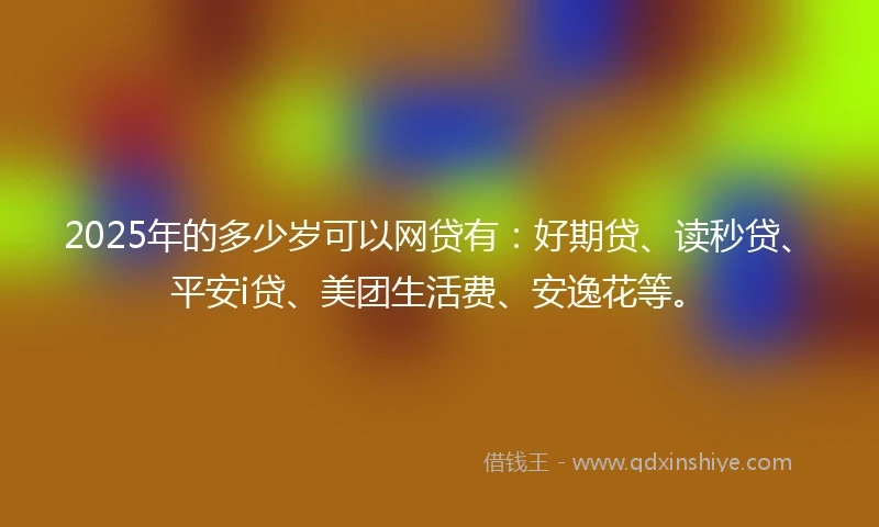 2025年的多少岁可以网贷有：好期贷、读秒贷、平安i贷、美团生活费、安逸花等。