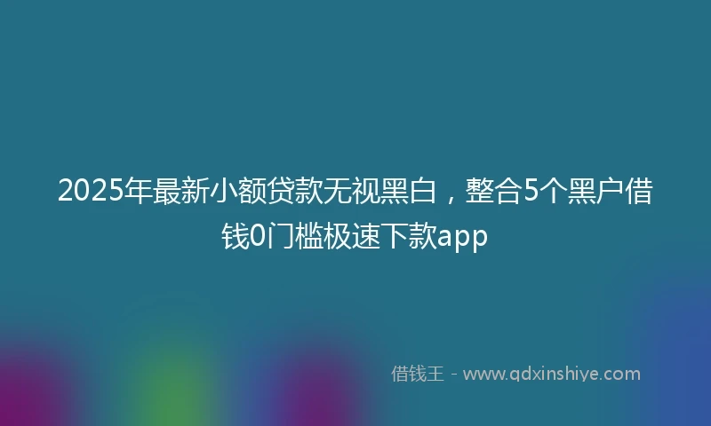 2025年最新小额贷款无视黑白，整合5个黑户借钱0门槛极速下款app