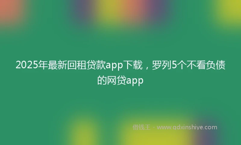 2025年最新回租贷款app下载，罗列5个不看负债的网贷app