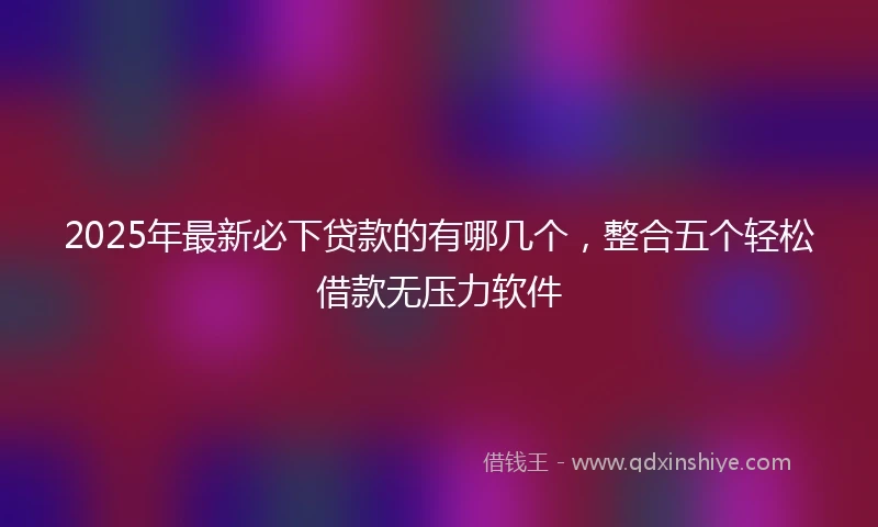 2025年最新必下贷款的有哪几个，整合五个轻松借款无压力软件