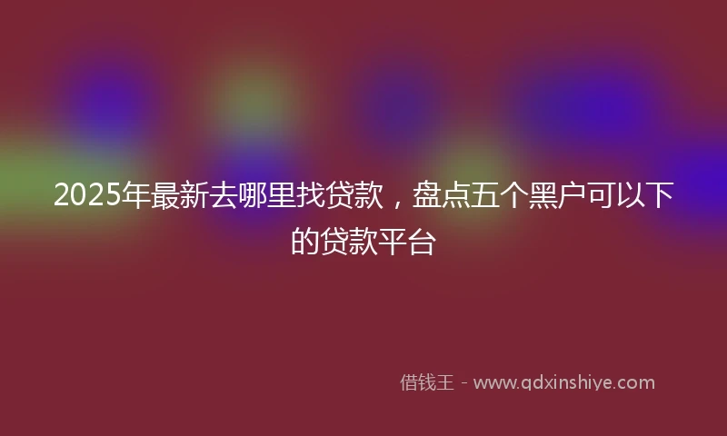 2025年最新去哪里找贷款，盘点五个黑户可以下的贷款平台