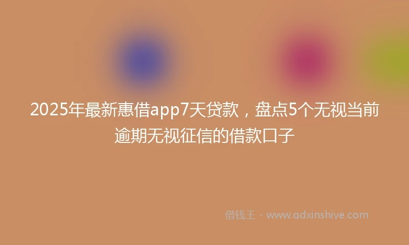 2025年最新惠借app7天贷款，盘点5个无视当前逾期无视征信的借款口子
