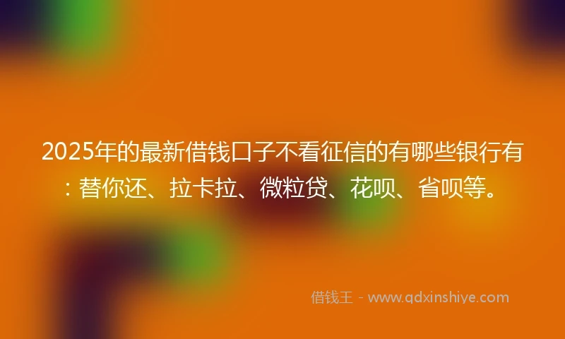 2025年的最新借钱口子不看征信的有哪些银行有：替你还、拉卡拉、微粒贷、花呗、省呗等。