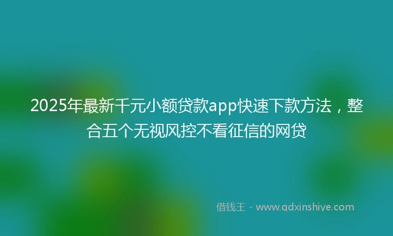 2025年最新千元小额贷款app快速下款方法，整合五个无视风控不看征信的网贷