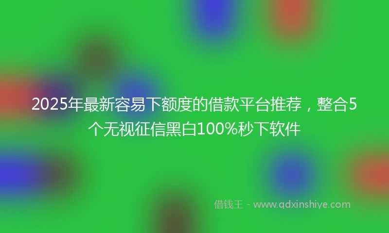 2025年最新容易下额度的借款平台推荐，整合5个无视征信黑白100%秒下软件