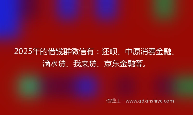 2025年的借钱群微信有：还呗、中原消费金融、滴水贷、我来贷、京东金融等。