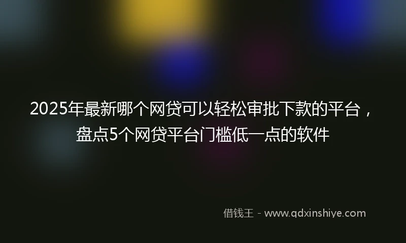 2025年最新哪个网贷可以轻松审批下款的平台，盘点5个网贷平台门槛低一点的软件