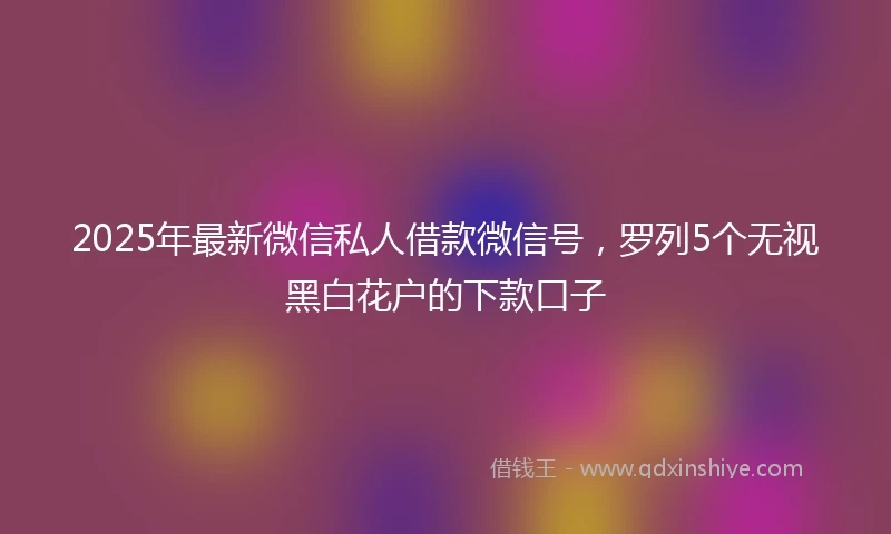 2025年最新微信私人借款微信号，罗列5个无视黑白花户的下款口子