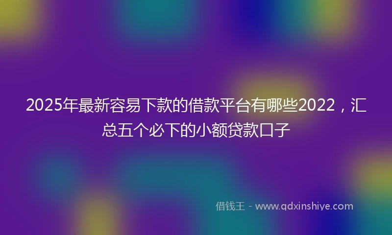 2025年最新容易下款的借款平台有哪些2022，汇总五个必下的小额贷款口子