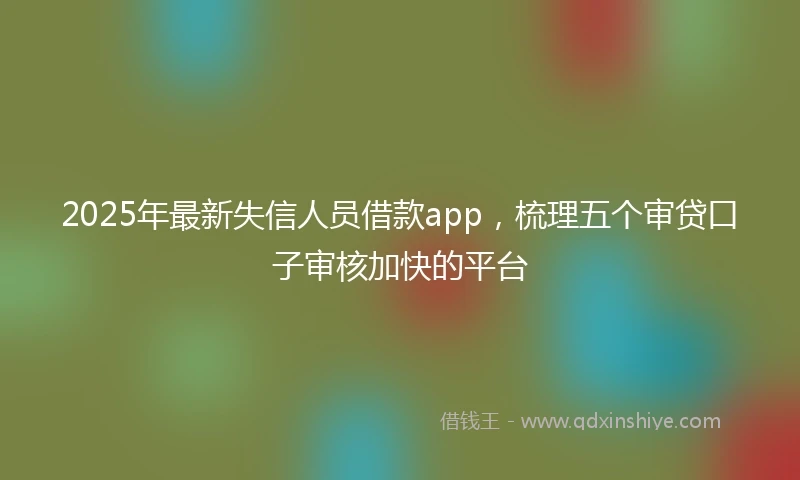 2025年最新失信人员借款app，梳理五个审贷口子审核加快的平台