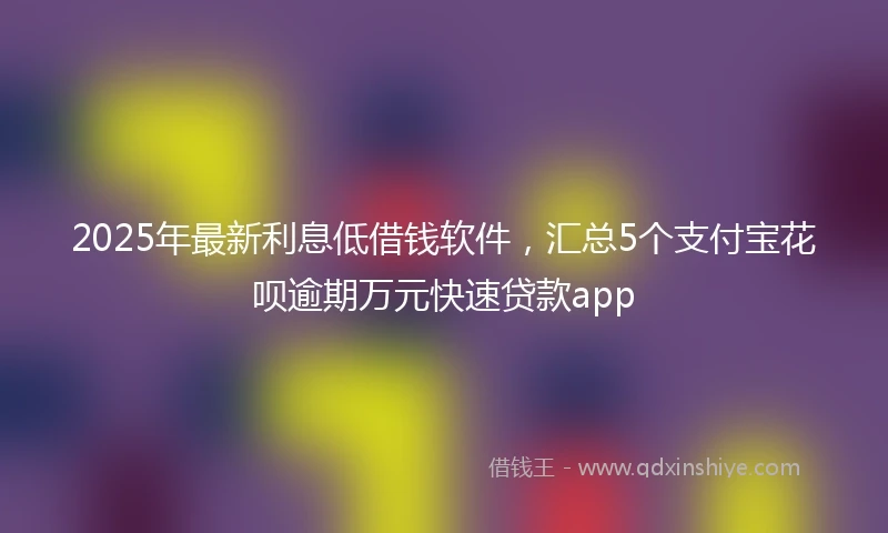 2025年最新利息低借钱软件，汇总5个支付宝花呗逾期万元快速贷款app
