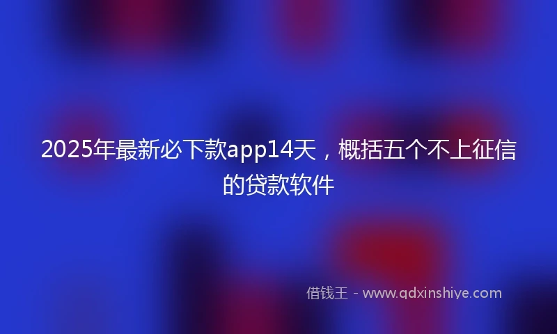 2025年最新必下款app14天，概括五个不上征信的贷款软件