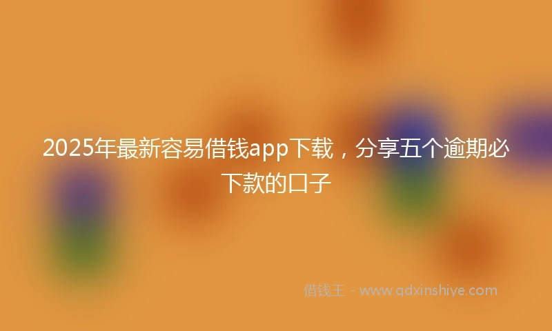 2025年最新容易借钱app下载，分享五个逾期必下款的口子