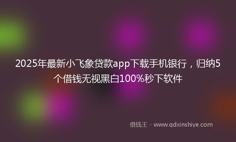 2025年最新小飞象贷款app下载手机银行，归纳5个借钱无视黑白100%秒下软件