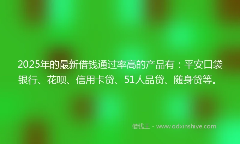 2025年的最新借钱通过率高的产品有：平安口袋银行、花呗、信用卡贷、51人品贷、随身贷等。