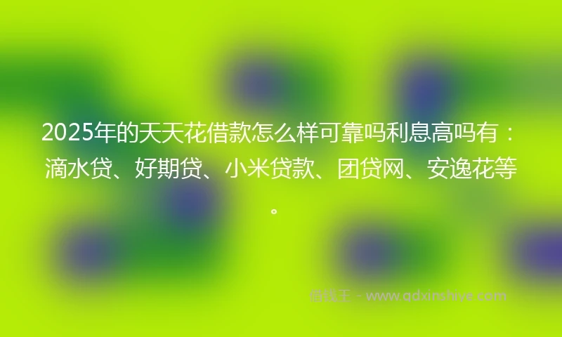 2025年的天天花借款怎么样可靠吗利息高吗有：滴水贷、好期贷、小米贷款、团贷网、安逸花等。