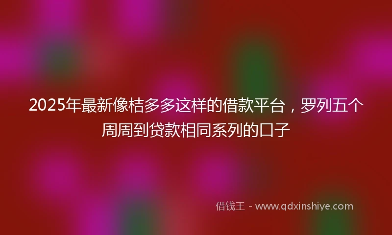 2025年最新像桔多多这样的借款平台，罗列五个周周到贷款相同系列的口子