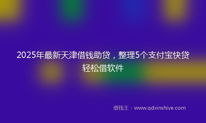 2025年最新天津借钱助贷，整理5个支付宝快贷轻松借软件